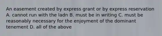 An easement created by express grant or by express reservation A. cannot run with the ladn B. must be in writing C. must be reasonably necessary for the enjoyment of the dominant tenement D. all of the above