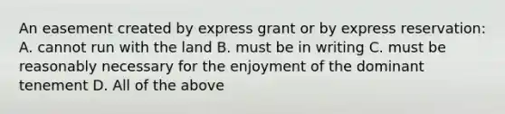 An easement created by express grant or by express reservation: A. cannot run with the land B. must be in writing C. must be reasonably necessary for the enjoyment of the dominant tenement D. All of the above