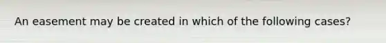 An easement may be created in which of the following cases?