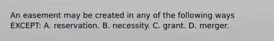 An easement may be created in any of the following ways EXCEPT: A. reservation. B. necessity. C. grant. D. merger.