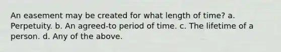 An easement may be created for what length of time? a. Perpetuity. b. An agreed-to period of time. c. The lifetime of a person. d. Any of the above.