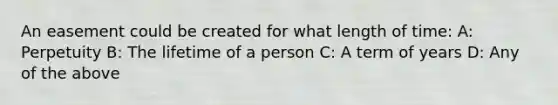 An easement could be created for what length of time: A: Perpetuity B: The lifetime of a person C: A term of years D: Any of the above