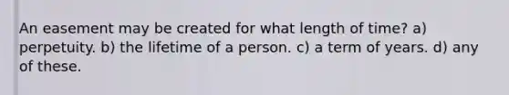 An easement may be created for what length of time? a) perpetuity. b) the lifetime of a person. c) a term of years. d) any of these.