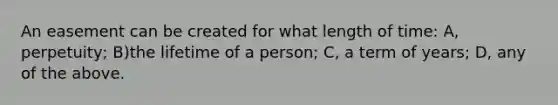 An easement can be created for what length of time: A, perpetuity; B)the lifetime of a person; C, a term of years; D, any of the above.