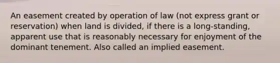 An easement created by operation of law (not express grant or reservation) when land is divided, if there is a long-standing, apparent use that is reasonably necessary for enjoyment of the dominant tenement. Also called an implied easement.