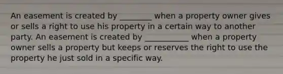 An easement is created by ________ when a property owner gives or sells a right to use his property in a certain way to another party. An easement is created by ___________ when a property owner sells a property but keeps or reserves the right to use the property he just sold in a specific way.