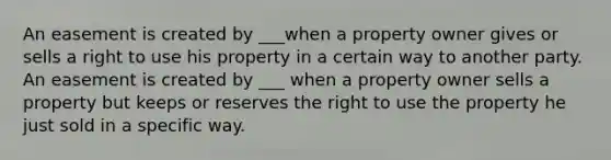 An easement is created by ___when a property owner gives or sells a right to use his property in a certain way to another party. An easement is created by ___ when a property owner sells a property but keeps or reserves the right to use the property he just sold in a specific way.