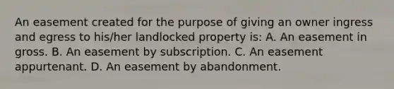 An easement created for the purpose of giving an owner ingress and egress to his/her landlocked property is: A. An easement in gross. B. An easement by subscription. C. An easement appurtenant. D. An easement by abandonment.