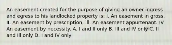 An easement created for the purpose of giving an owner ingress and egress to his landlocked property is: I. An easement in gross. II. An easement by prescription. Ill. An easement appurtenant. IV. An easement by necessity. A. I and II only B. Ill and IV only C. II and Ill only D. I and IV only