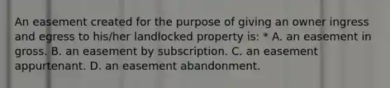 An easement created for the purpose of giving an owner ingress and egress to his/her landlocked property is: * A. an easement in gross. B. an easement by subscription. C. an easement appurtenant. D. an easement abandonment.