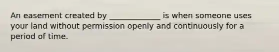 An easement created by _____________ is when someone uses your land without permission openly and continuously for a period of time.