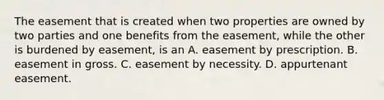 The easement that is created when two properties are owned by two parties and one benefits from the easement, while the other is burdened by easement, is an A. easement by prescription. B. easement in gross. C. easement by necessity. D. appurtenant easement.