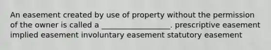 An easement created by use of property without the permission of the owner is called a __________________. prescriptive easement implied easement involuntary easement statutory easement