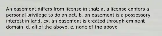 An easement differs from license in that: a. a license confers a personal privilege to do an act. b. an easement is a possessory interest in land. cx. an easement is created through eminent domain. d. all of the above. e. none of the above.