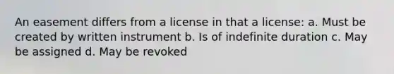 An easement differs from a license in that a license: a. Must be created by written instrument b. Is of indefinite duration c. May be assigned d. May be revoked