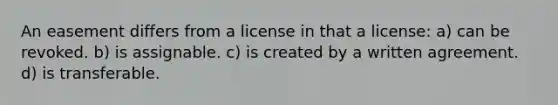 An easement differs from a license in that a license: a) can be revoked. b) is assignable. c) is created by a written agreement. d) is transferable.