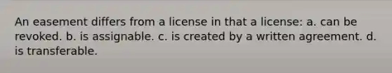 An easement differs from a license in that a license: a. can be revoked. b. is assignable. c. is created by a written agreement. d. is transferable.