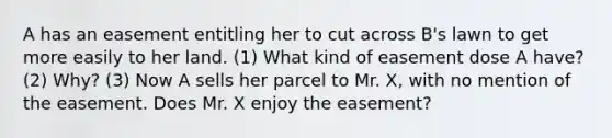 A has an easement entitling her to cut across B's lawn to get more easily to her land. (1) What kind of easement dose A have? (2) Why? (3) Now A sells her parcel to Mr. X, with no mention of the easement. Does Mr. X enjoy the easement?