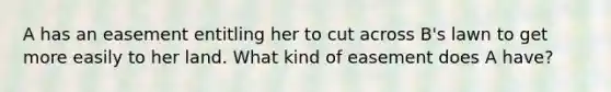 A has an easement entitling her to cut across B's lawn to get more easily to her land. What kind of easement does A have?