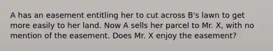 A has an easement entitling her to cut across B's lawn to get more easily to her land. Now A sells her parcel to Mr. X, with no mention of the easement. Does Mr. X enjoy the easement?