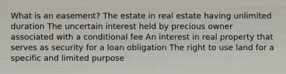 What is an easement? The estate in real estate having unlimited duration The uncertain interest held by precious owner associated with a conditional fee An interest in real property that serves as security for a loan obligation The right to use land for a specific and limited purpose