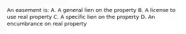 An easement is: A. A general lien on the property B. A license to use real property C. A specific lien on the property D. An encumbrance on real property