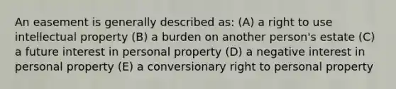 An easement is generally described as: (A) a right to use intellectual property (B) a burden on another person's estate (C) a future interest in personal property (D) a negative interest in personal property (E) a conversionary right to personal property