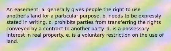 An easement: a. generally gives people the right to use another's land for a particular purpose. b. needs to be expressly stated in writing. c. prohibits parties from transferring the rights conveyed by a contract to another party. d. is a possessory interest in real property. e. is a voluntary restriction on the use of land.