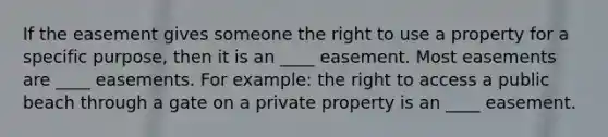 If the easement gives someone the right to use a property for a specific purpose, then it is an ____ easement. Most easements are ____ easements. For example: the right to access a public beach through a gate on a private property is an ____ easement.