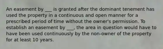 An easement by ___ is granted after the dominant tenement has used the property in a continuous and open manner for a prescribed period of time without the owner's permission. To establish an easement by ___, the area in question would have to have been used continuously by the non-owner of the property for at least 10 years.