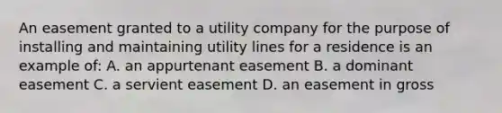 An easement granted to a utility company for the purpose of installing and maintaining utility lines for a residence is an example of: A. an appurtenant easement B. a dominant easement C. a servient easement D. an easement in gross