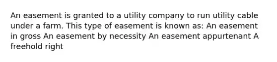 An easement is granted to a utility company to run utility cable under a farm. This type of easement is known as: An easement in gross An easement by necessity An easement appurtenant A freehold right