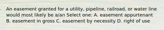 An easement granted for a utility, pipeline, railroad, or water line would most likely be a/an Select one: A. easement appurtenant B. easement in gross C. easement by necessity D. right of use