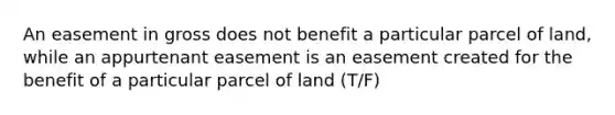 An easement in gross does not benefit a particular parcel of land, while an appurtenant easement is an easement created for the benefit of a particular parcel of land (T/F)