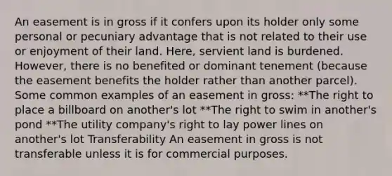 An easement is in gross if it confers upon its holder only some personal or pecuniary advantage that is not related to their use or enjoyment of their land. Here, servient land is burdened. However, there is no benefited or dominant tenement (because the easement benefits the holder rather than another parcel). Some common examples of an easement in gross: **The right to place a billboard on another's lot **The right to swim in another's pond **The utility company's right to lay power lines on another's lot Transferability An easement in gross is not transferable unless it is for commercial purposes.