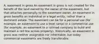 A. easement in gross An easement in gross is not created for the benefit of the land owned by the owner of the easement, but that attaches personally to the easement owner. An easement in gross benefits an individual or a legal entity, rather than a dominant estate. The easement can be for a personal use (for example, an easement to use a boat ramp) or a commercial use (for example, an easement to a railroad company to build and maintain a rail line across property). Historically, an easement in gross was neither assignable nor inheritable, but today commercial easements are freely transferable.