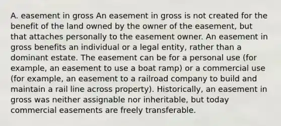 A. easement in gross An easement in gross is not created for the benefit of the land owned by the owner of the easement, but that attaches personally to the easement owner. An easement in gross benefits an individual or a legal entity, rather than a dominant estate. The easement can be for a personal use (for example, an easement to use a boat ramp) or a commercial use (for example, an easement to a railroad company to build and maintain a rail line across property). Historically, an easement in gross was neither assignable nor inheritable, but today commercial easements are freely transferable.