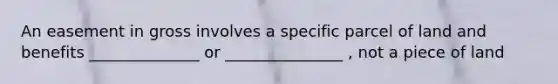 An easement in gross involves a specific parcel of land and benefits ______________ or _______________ , not a piece of land