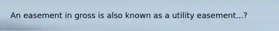 An easement in gross is also known as a utility easement...?
