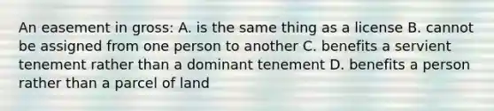 An easement in gross: A. is the same thing as a license B. cannot be assigned from one person to another C. benefits a servient tenement rather than a dominant tenement D. benefits a person rather than a parcel of land