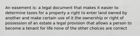 An easement is: a legal document that makes it easier to determine taxes for a property a right to enter land owned by another and make certain use of it the ownership or right of possession of an estate a legal provision that allows a person to become a tenant for life none of the other choices are correct