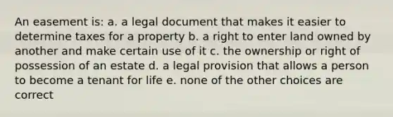 An easement is: a. a legal document that makes it easier to determine taxes for a property b. a right to enter land owned by another and make certain use of it c. the ownership or right of possession of an estate d. a legal provision that allows a person to become a tenant for life e. none of the other choices are correct