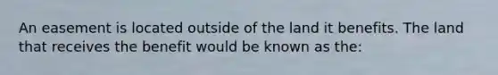 An easement is located outside of the land it benefits. The land that receives the benefit would be known as the: