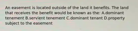 An easement is located outside of the land it benefits. The land that receives the benefit would be known as the: A.dominant tenement B.servient tenement C.dominant tenant D.property subject to the easement