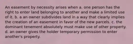 An easement by necessity arises when a. one person has the right to enter land belonging to another and make a limited use of it. b. a an owner subdivides land in a way that clearly implies the creation of an easement in favor of the new parcels. c. the dominant tenement absolutely must make use of other property. d. an owner gives the holder temporary permission to enter another's property.