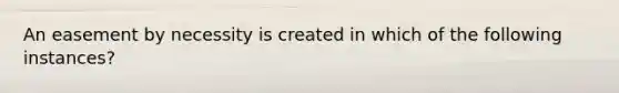 An easement by necessity is created in which of the following instances?
