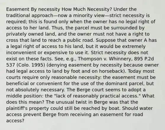 Easement By necessity How Much Necessity? Under the traditional approach—now a minority view—strict necessity is required; this is found only when the owner has no legal right of access to her land. Thus, the parcel must be surrounded by privately owned land, and the owner must not have a right to cross that land to reach a public road. Suppose that owner A has a legal right of access to his land, but it would be extremely inconvenient or expensive to use it. Strict necessity does not exist on these facts. See, e.g., Thompson v. Whinnery, 895 P.2d 537 (Colo. 1995) (denying easement by necessity because owner had legal access to land by foot and on horseback). Today most courts require only reasonable necessity: the easement must be beneficial or convenient for the use of the dominant parcel, but not absolutely necessary. The Berge court seems to adopt a middle position: the "lack of reasonably practical access." What does this mean? The unusual twist in Berge was that the plaintiff's property could still be reached by boat. Should water access prevent Berge from receiving an easement for road access?