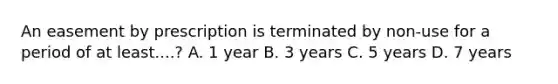 An easement by prescription is terminated by non-use for a period of at least....? A. 1 year B. 3 years C. 5 years D. 7 years