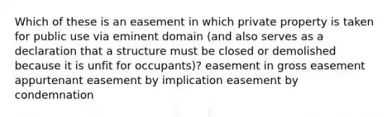 Which of these is an easement in which private property is taken for public use via eminent domain (and also serves as a declaration that a structure must be closed or demolished because it is unfit for occupants)? easement in gross easement appurtenant easement by implication easement by condemnation