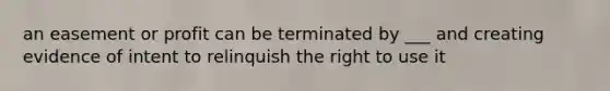 an easement or profit can be terminated by ___ and creating evidence of intent to relinquish the right to use it